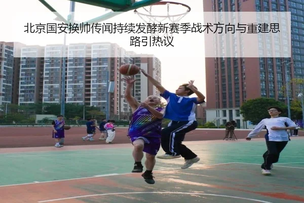 北京国安换帅传闻持续发酵新赛季战术方向与重建思路引热议 | kaiyun